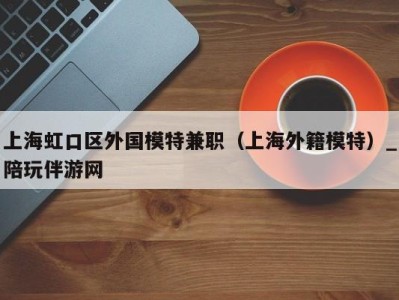 上海虹口区外国模特兼职(上海外籍模特)_陪玩伴游网