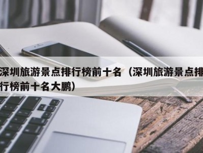 深圳旅游景点排行榜前十名(深圳旅游景点排行榜前十名大鹏)