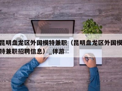 昆明盘龙区外国模特兼职(昆明盘龙区外国模特兼职招聘信息)_伴游
