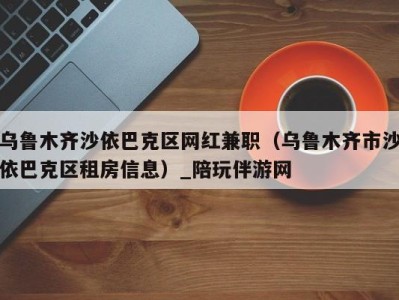 乌鲁木齐沙依巴克区网红兼职(乌鲁木齐市沙依巴克区租房信息)_陪玩伴游网