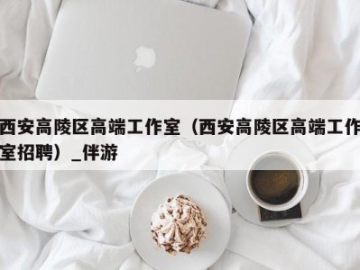 西安高陵区高端工作室(西安高陵区高端工作室招聘)_伴游