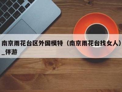 南京雨花台区外国模特(南京雨花台找女人)_伴游