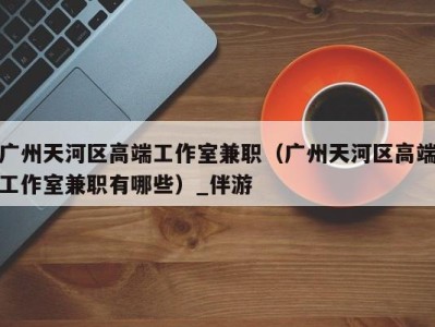 广州天河区高端工作室兼职(广州天河区高端工作室兼职有哪些)_伴游