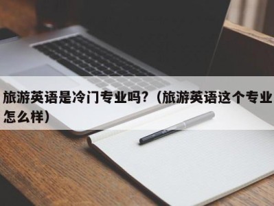 旅游英语是冷门专业吗?(旅游英语这个专业怎么样)