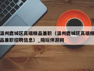 温州鹿城区高端精品兼职(温州鹿城区高端精品兼职招聘信息)_陪玩伴游网