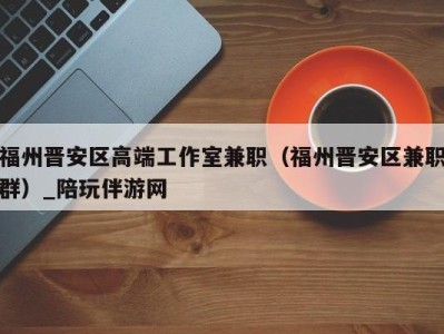 福州晋安区高端工作室兼职(福州晋安区兼职群)_陪玩伴游网