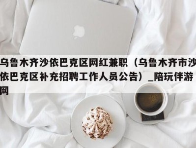 乌鲁木齐沙依巴克区网红兼职(乌鲁木齐市沙依巴克区补充招聘工作人员公告)_陪玩伴游网