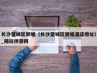 长沙望城区御姐(长沙望城区御姐酒店地址)_陪玩伴游网
