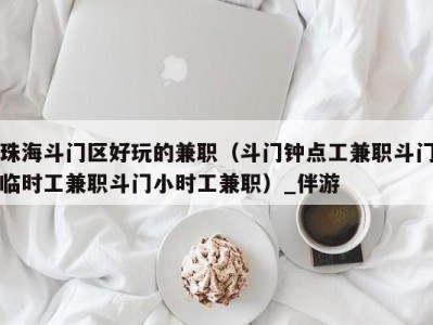 珠海斗门区好玩的兼职(斗门钟点工兼职斗门临时工兼职斗门小时工兼职)_伴游