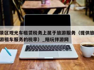 景区观光车租赁税务上属于旅游服务(提供旅游租车服务的税率)_陪玩伴游网