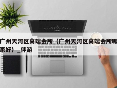 广州天河区高端会所(广州天河区高端会所哪家好)_伴游