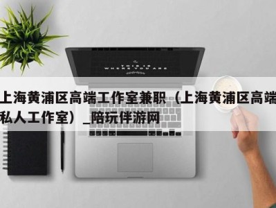 上海黄浦区高端工作室兼职(上海黄浦区高端私人工作室)_陪玩伴游网