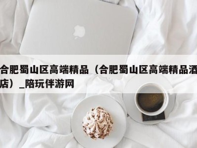合肥蜀山区高端精品(合肥蜀山区高端精品酒店)_陪玩伴游网