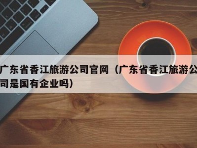 广东省香江旅游公司官网(广东省香江旅游公司是国有企业吗)