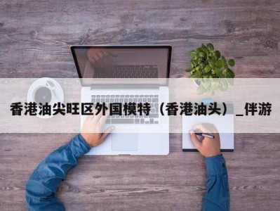 香港油尖旺区外国模特(香港油头)_伴游
