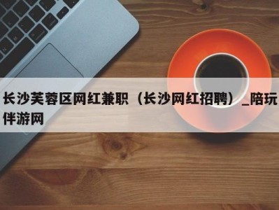 长沙芙蓉区网红兼职(长沙网红招聘)_陪玩伴游网