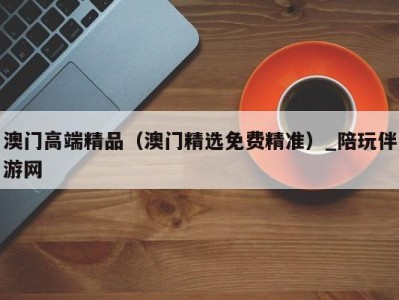 澳门高端精品(澳门精选免费精准)_陪玩伴游网
