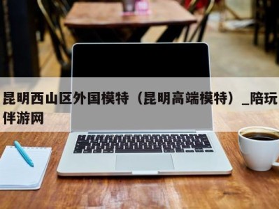 昆明西山区外国模特(昆明高端模特)_陪玩伴游网