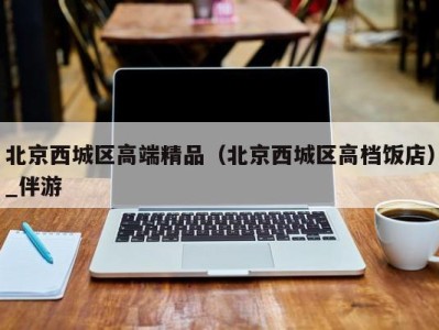 北京西城区高端精品(北京西城区高档饭店)_伴游