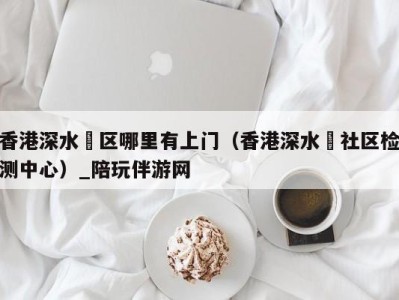 香港深水埗区哪里有上门(香港深水埗社区检测中心)_陪玩伴游网