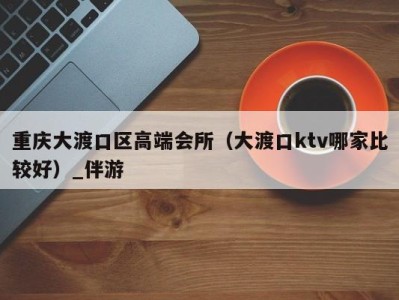 重庆大渡口区高端会所(大渡口ktv哪家比较好)_伴游