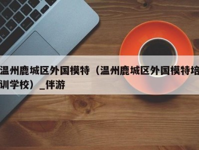 温州鹿城区外国模特(温州鹿城区外国模特培训学校)_伴游