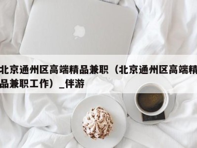 北京通州区高端精品兼职(北京通州区高端精品兼职工作)_伴游