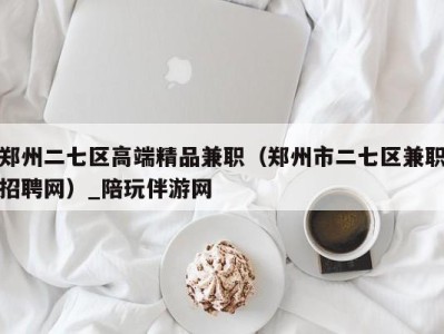 郑州二七区高端精品兼职(郑州市二七区兼职招聘网)_陪玩伴游网