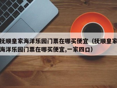 抚顺皇家海洋乐园门票在哪买便宜(抚顺皇家海洋乐园门票在哪买便宜,一家四口)
