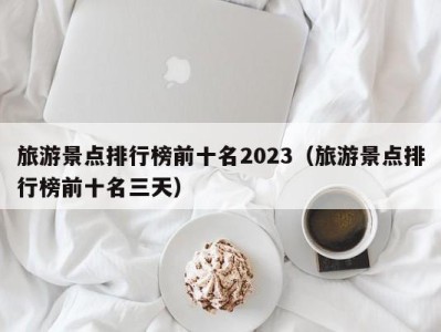 旅游景点排行榜前十名2023(旅游景点排行榜前十名三天)