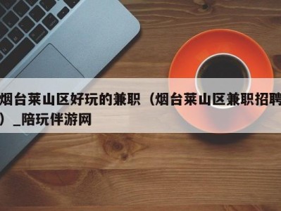 烟台莱山区好玩的兼职(烟台莱山区兼职招聘)_陪玩伴游网