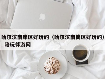 哈尔滨南岸区好玩的(哈尔滨南岗区好玩的)_陪玩伴游网