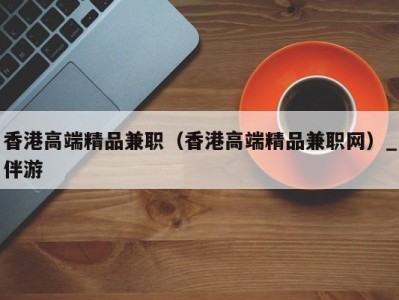 香港高端精品兼职(香港高端精品兼职网)_伴游