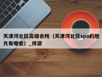 天津河北区高端会所(天津河北区spa的地方有哪些)_伴游