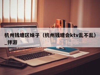 杭州钱塘区妹子(杭州钱塘会ktv乱不乱)_伴游