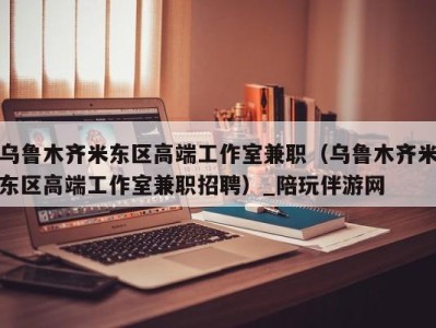 乌鲁木齐米东区高端工作室兼职(乌鲁木齐米东区高端工作室兼职招聘)_陪玩伴游网