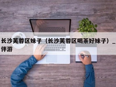 长沙芙蓉区妹子(长沙芙蓉区喝茶好妹子)_伴游