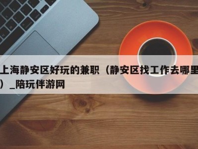上海静安区好玩的兼职(静安区找工作去哪里)_陪玩伴游网