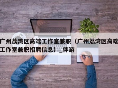 广州荔湾区高端工作室兼职(广州荔湾区高端工作室兼职招聘信息)_伴游