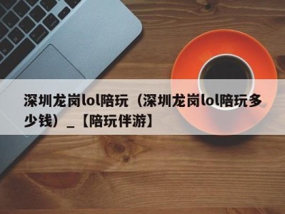 深圳龙岗lol陪玩(深圳龙岗lol陪玩多少钱)_【陪玩伴游】