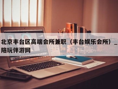 北京丰台区高端会所兼职(丰台娱乐会所)_陪玩伴游网