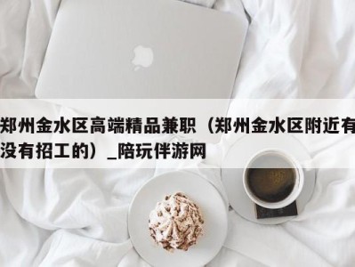 郑州金水区高端精品兼职(郑州金水区附近有没有招工的)_陪玩伴游网