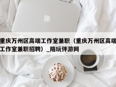重庆万州区高端工作室兼职(重庆万州区高端工作室兼职招聘)_陪玩伴游网