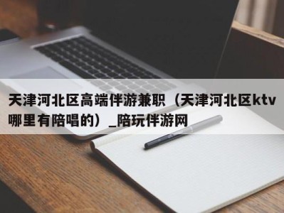 天津河北区高端伴游兼职(天津河北区ktv哪里有陪唱的)_陪玩伴游网