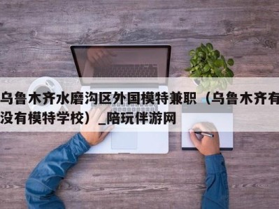 乌鲁木齐水磨沟区外国模特兼职(乌鲁木齐有没有模特学校)_陪玩伴游网