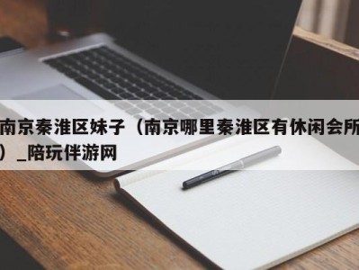 南京秦淮区妹子(南京哪里秦淮区有休闲会所)_陪玩伴游网