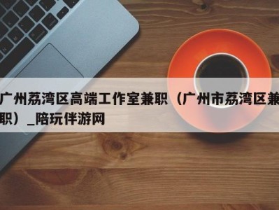 广州荔湾区高端工作室兼职(广州市荔湾区兼职)_陪玩伴游网