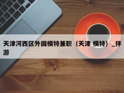 天津河西区外国模特兼职(天津 模特)_伴游
