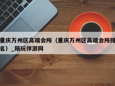 重庆万州区高端会所(重庆万州区高端会所排名)_陪玩伴游网