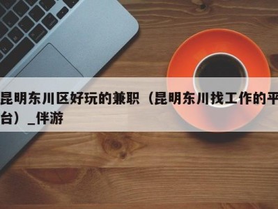 昆明东川区好玩的兼职(昆明东川找工作的平台)_伴游